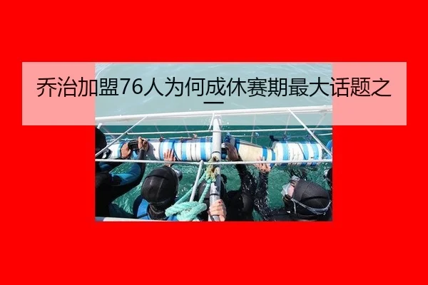 乔治加盟76人为何成休赛期最大话题之一