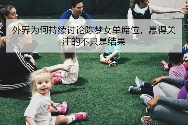 外界为何持续讨论陈梦女单席位，赢得关注的不只是结果